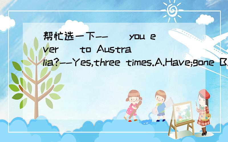 帮忙选一下--__you ever__to Australia?--Yes,three times.A.Have;gone B.Have;been C.Do;go D.Were;going