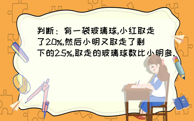 判断：有一袋玻璃球,小红取走了20%,然后小明又取走了剩下的25%,取走的玻璃球数比小明多.