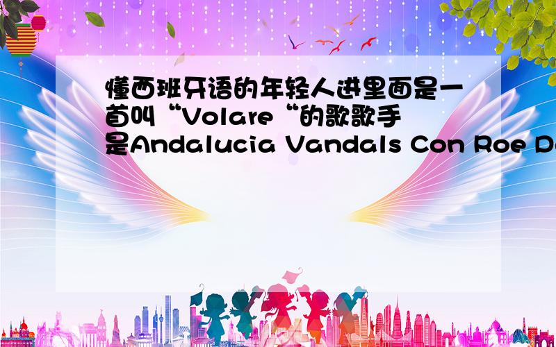 懂西班牙语的年轻人进里面是一首叫“Volare“的歌歌手是Andalucia Vandals Con Roe Delgado谁能帮我找个这歌的歌词（是西班牙语的）``或者自己听出来发上来啊``谢谢 要是写的准确的话,那个5楼的,