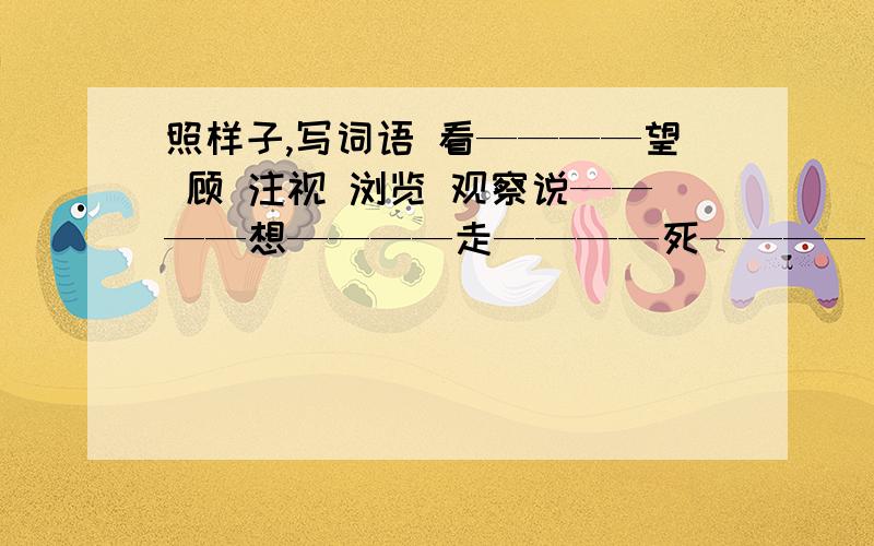 照样子,写词语 看————望 顾 注视 浏览 观察说————想————走————死————