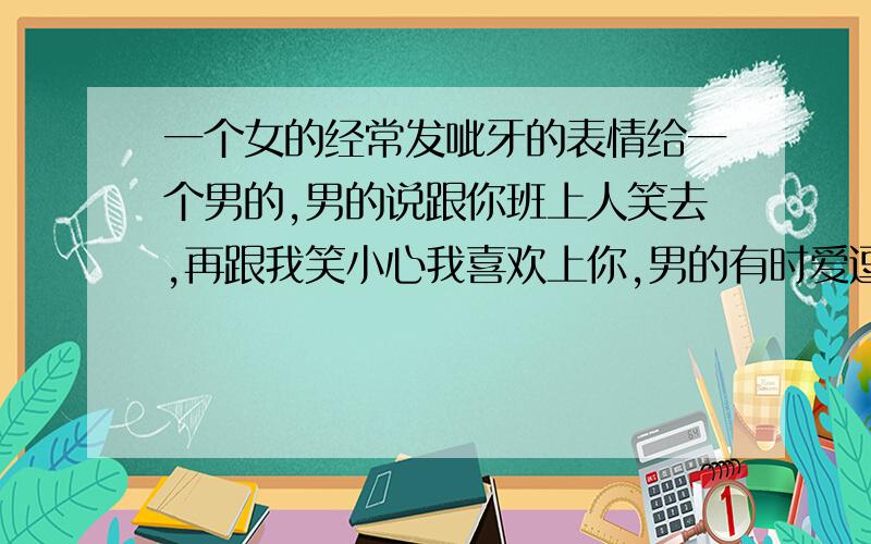 一个女的经常发呲牙的表情给一个男的,男的说跟你班上人笑去,再跟我笑小心我喜欢上你,男的有时爱逗女的,跟女的开玩笑