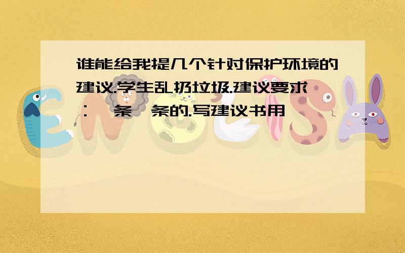 谁能给我提几个针对保护环境的建议.学生乱扔垃圾.建议要求：一条一条的.写建议书用