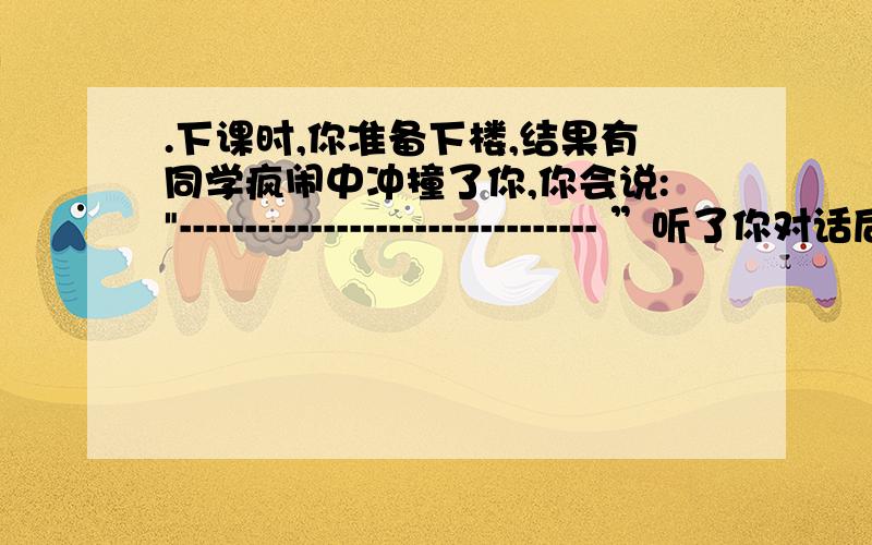 .下课时,你准备下楼,结果有同学疯闹中冲撞了你,你会说: