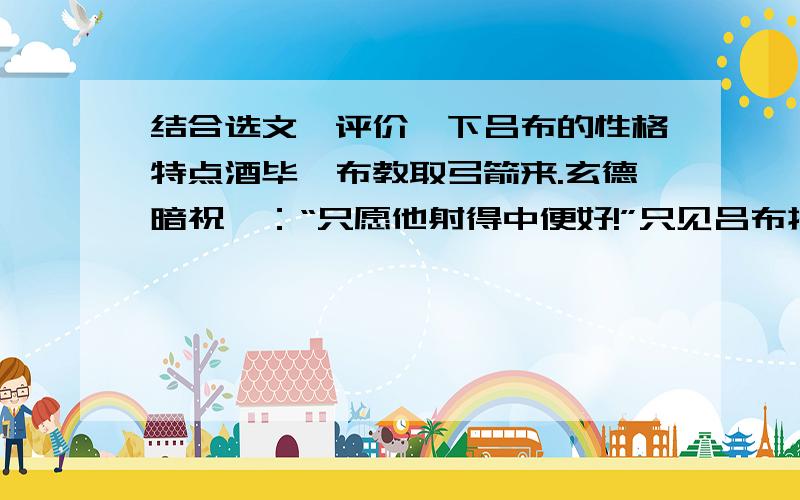 结合选文,评价一下吕布的性格特点酒毕,布教取弓箭来.玄德暗祝曰：“只愿他射得中便好!”只见吕布挽起袍 袖,搭上箭,扯满弓,叫一声：“着!”正是：弓开如秋月行天,箭去似流星落地,一箭