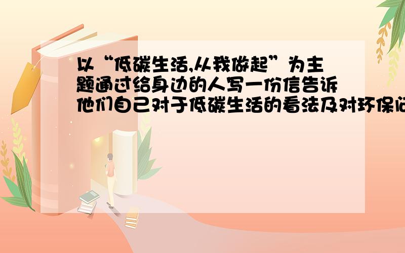 以“低碳生活,从我做起”为主题通过给身边的人写一份信告诉他们自己对于低碳生活的看法及对环保问题的感