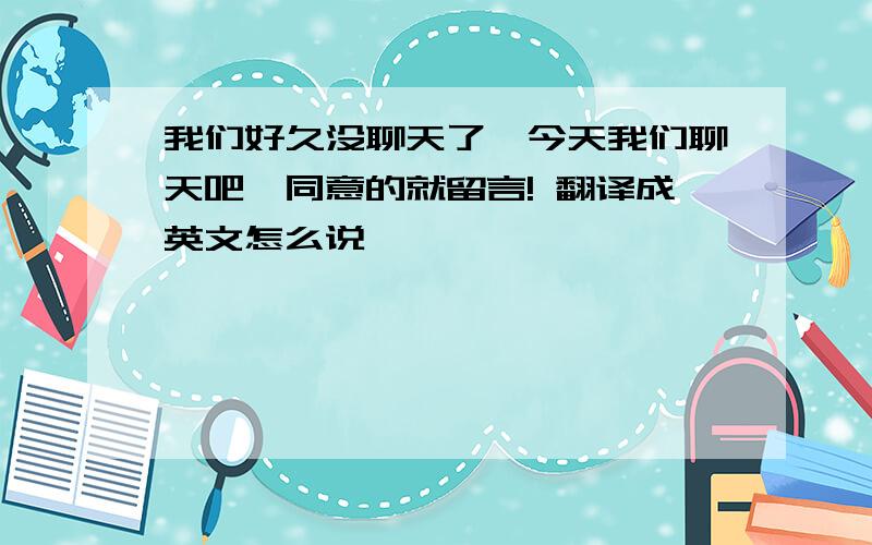 我们好久没聊天了,今天我们聊天吧,同意的就留言! 翻译成英文怎么说