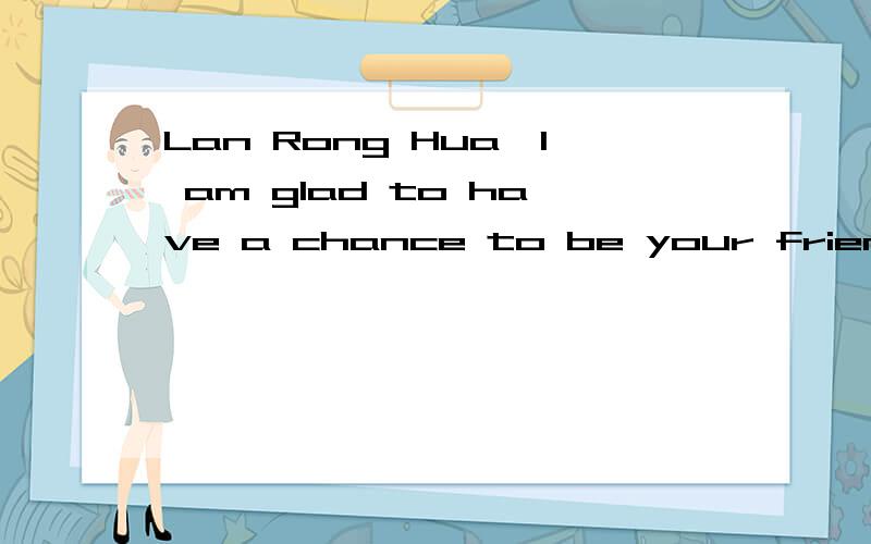 Lan Rong Hua,I am glad to have a chance to be your friend.What's more,I hope will to be good...Lan Rong Hua,I am glad to have a chance to be your friend.What's more,I hope will to be good friends.Because I shall treasure every friendship forever.Are