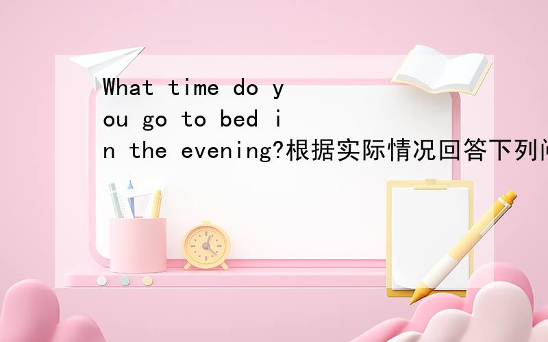 What time do you go to bed in the evening?根据实际情况回答下列问题我实在是不会呀