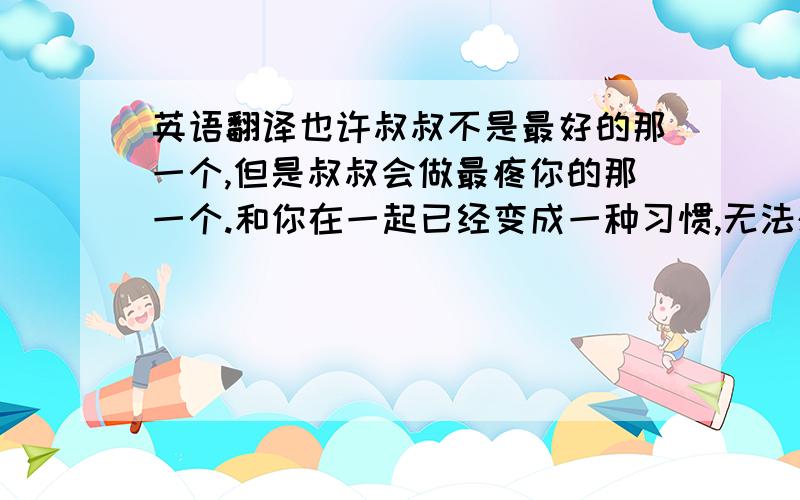 英语翻译也许叔叔不是最好的那一个,但是叔叔会做最疼你的那一个.和你在一起已经变成一种习惯,无法想象没有你的生活该如何继续.请允许叔叔偷走你的心珍藏一辈子.执子之手,与子偕老.求