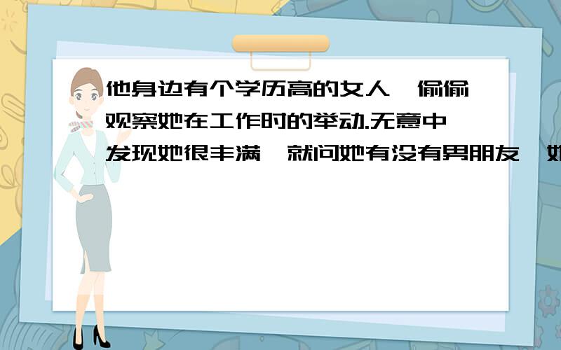 他身边有个学历高的女人,偷偷观察她在工作时的举动.无意中发现她很丰满,就问她有没有男朋友,她说没有,他就说她的眼光太高了.