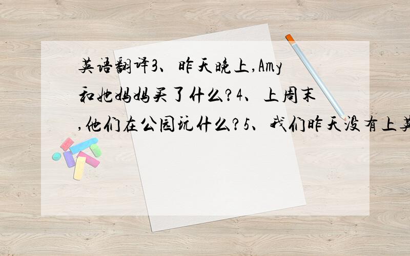 英语翻译3、昨天晚上,Amy和她妈妈买了什么?4、上周末,他们在公园玩什么?5、我们昨天没有上英语课.急需……求）