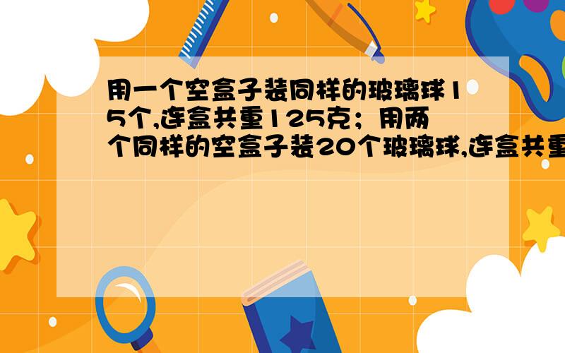 用一个空盒子装同样的玻璃球15个,连盒共重125克；用两个同样的空盒子装20个玻璃球,连盒共重170克.一个玻璃球重多少克?一个空盒子重多少克?