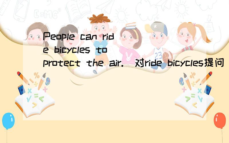 People can ride bicycles to protect the air.（对ride bicycles提问） 4个词