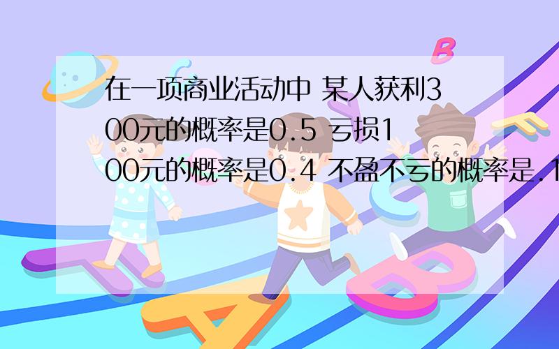 在一项商业活动中 某人获利300元的概率是0.5 亏损100元的概率是0.4 不盈不亏的概率是.1 那么他的活动期望值