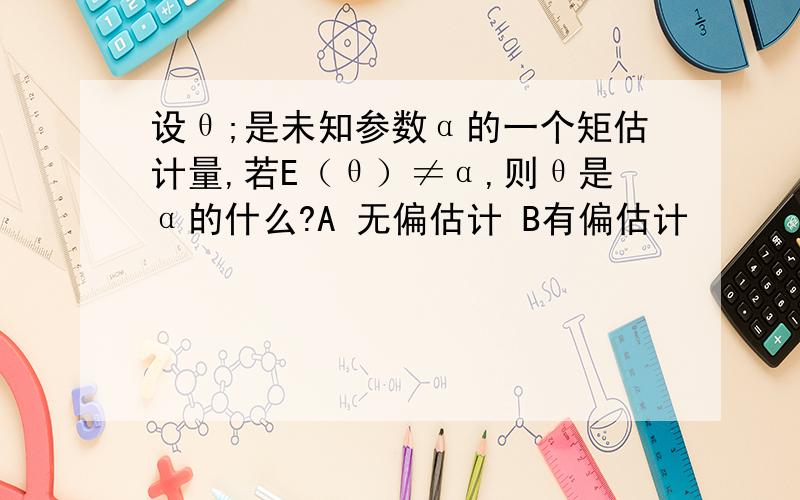 设θ;是未知参数α的一个矩估计量,若E（θ）≠α,则θ是α的什么?A 无偏估计 B有偏估计