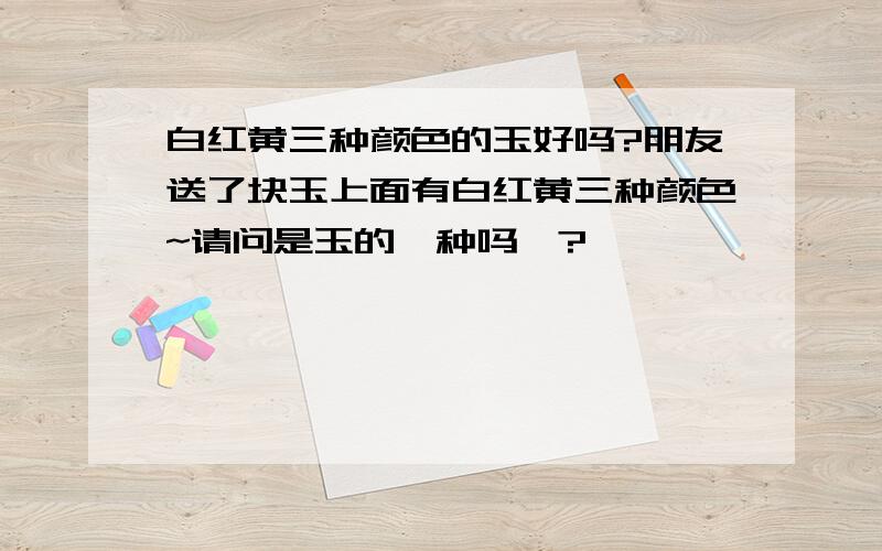 白红黄三种颜色的玉好吗?朋友送了块玉上面有白红黄三种颜色~请问是玉的一种吗》?