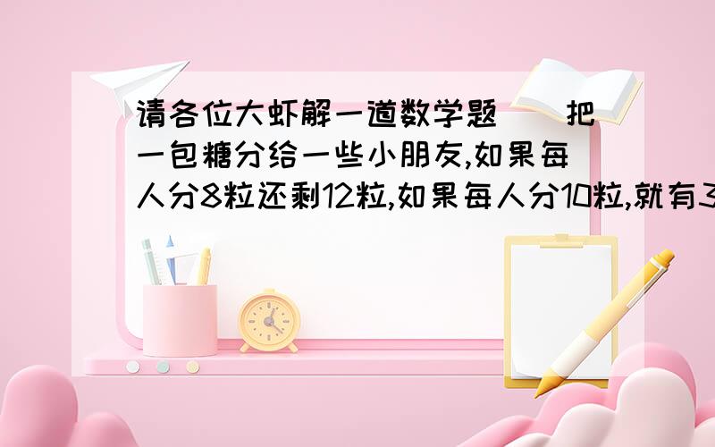 请各位大虾解一道数学题``把一包糖分给一些小朋友,如果每人分8粒还剩12粒,如果每人分10粒,就有3个小朋友分不到糖.有多少个小朋友?这包糖有多少粒?