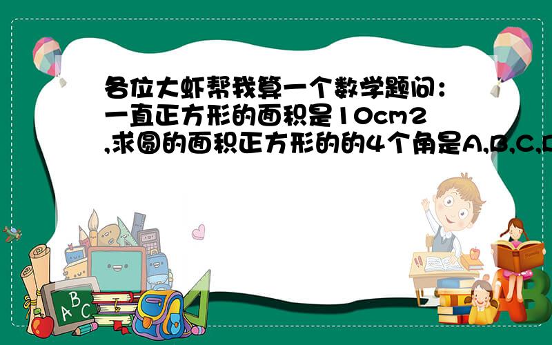 各位大虾帮我算一个数学题问：一直正方形的面积是10cm2,求圆的面积正方形的的4个角是A,B,C,D c是圆心,正方形的边长是这个圆的半径