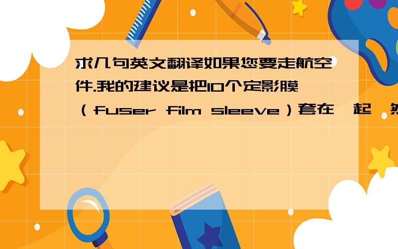 求几句英文翻译如果您要走航空件.我的建议是把10个定影膜（fuser film sleeve）套在一起,然后装在一个纸盒里.这样可以为您减少运输费用.但也有少数金属质地的定影膜无法10个套在一起.请确