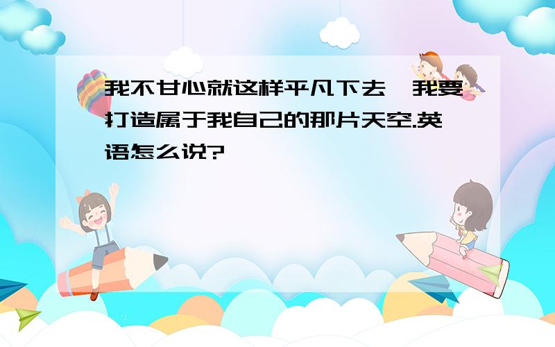 我不甘心就这样平凡下去,我要打造属于我自己的那片天空.英语怎么说?