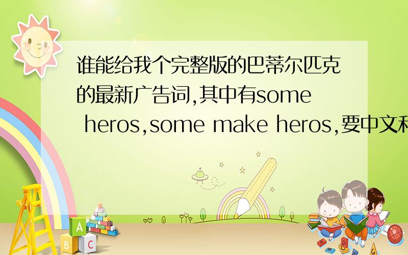 谁能给我个完整版的巴蒂尔匹克的最新广告词,其中有some heros,some make heros,要中文和英文的.要完整