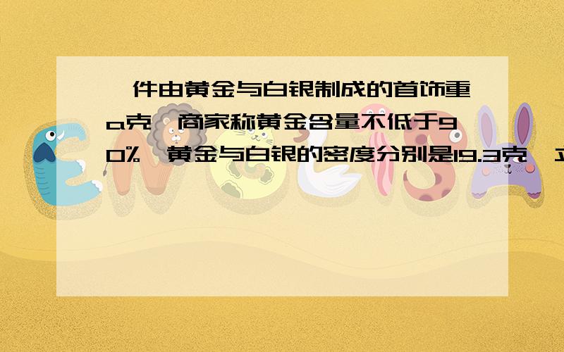 一件由黄金与白银制成的首饰重a克,商家称黄金含量不低于90%,黄金与白银的密度分别是19.3克∕立方厘米与15克∕立方厘米,列出不等式表示这件首饰的体积应满足什么条件：《提示：质量=密