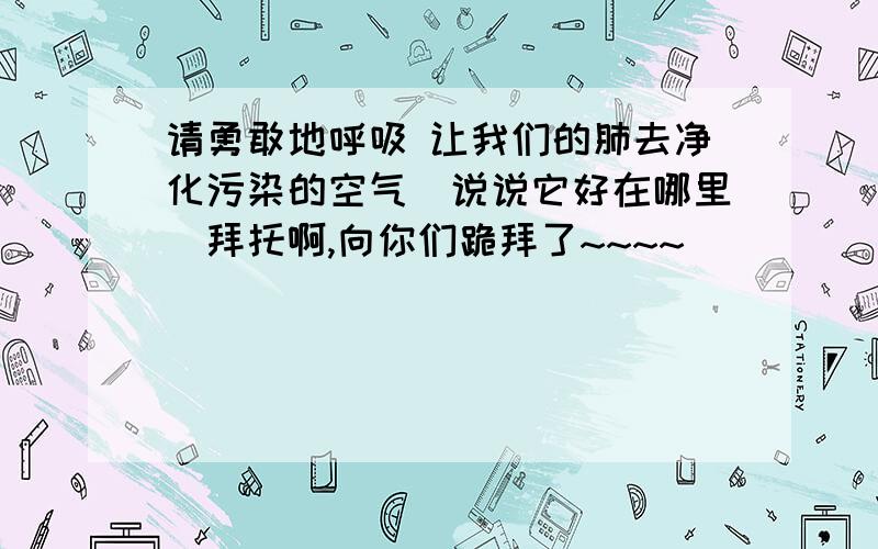 请勇敢地呼吸 让我们的肺去净化污染的空气（说说它好在哪里）拜托啊,向你们跪拜了~~~~