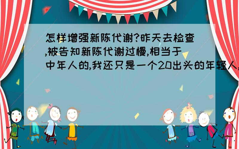 怎样增强新陈代谢?昨天去检查,被告知新陈代谢过慢,相当于中年人的,我还只是一个20出头的年轻人,想把身体搞好呀,衷心感谢能帮助我的人!