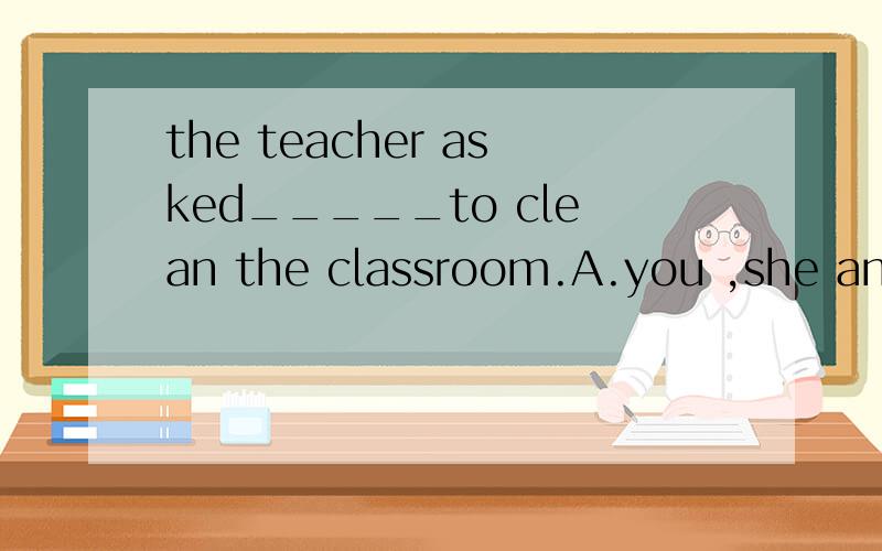 the teacher asked_____to clean the classroom.A.you ,she and I B.you her and me 要选哪个?the teacher asked_____to clean the classroom.A.you ,she and I B.you her and me 要选哪个?