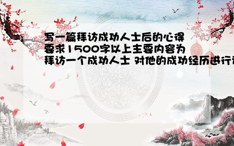 写一篇拜访成功人士后的心得 要求1500字以上主要内容为拜访一个成功人士 对他的成功经历进行请教 写一篇拜访的心得 要求写出成功人士的成功历程 自己从中得到的体会 感想 要求被拜访