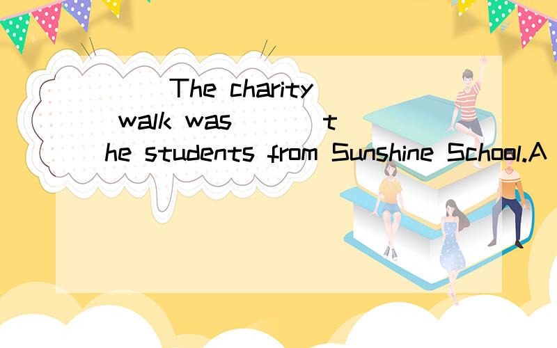 () The charity walk was ___the students from Sunshine School.A held in B organized by C come from D made by