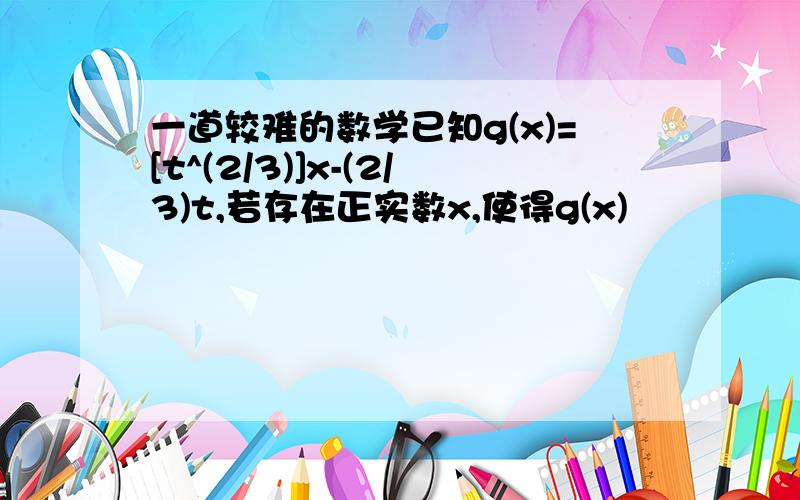 一道较难的数学已知g(x)=[t^(2/3)]x-(2/3)t,若存在正实数x,使得g(x)