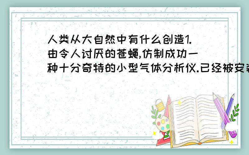 人类从大自然中有什么创造1.由令人讨厌的苍蝇,仿制成功一种十分奇特的小型气体分析仪.已经被安装在宇宙飞船的座舱里,用来检测舱内气体的成分.2.从萤火虫到人工冷光； 3.电鱼与伏特电