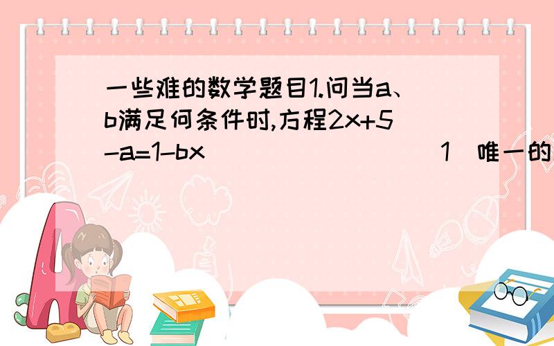 一些难的数学题目1.问当a、b满足何条件时,方程2x+5-a=1-bx                （1）唯一的解（2）有无数个解（3）无解2.当m取什么整数时,1/2mx-3/5=1/2x*4/3的解是整数?3.如果a、b为常数,关于x的方程(2kx+a)/3