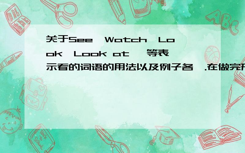 关于See,Watch,Look,Look at ,等表示看的词语的用法以及例子各一.在做完形填空的时候对于这些表示“看”的词语比较容易出错.麻烦告诉我它们的用法和例子~