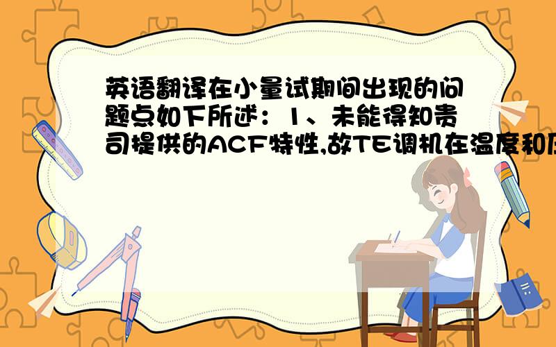 英语翻译在小量试期间出现的问题点如下所述：1、未能得知贵司提供的ACF特性,故TE调机在温度和压力上进行了大量的测试,能否提供ACF相关特性以确保后续投入更加顺利2、原材类ITO断、腐蚀