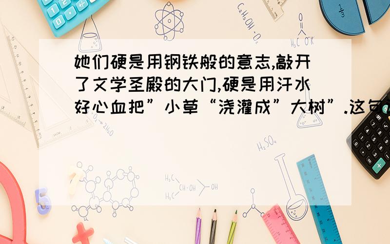 她们硬是用钢铁般的意志,敲开了文学圣殿的大门,硬是用汗水好心血把”小草“浇灌成”大树”.这句话的理解?