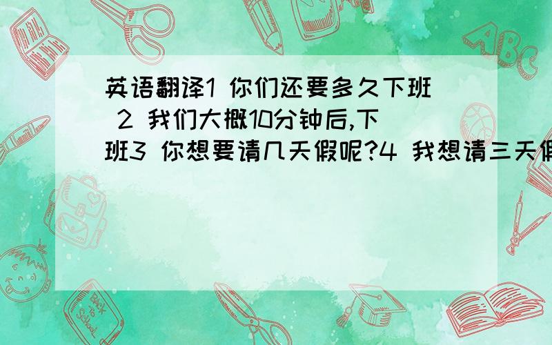 英语翻译1 你们还要多久下班 2 我们大概10分钟后,下班3 你想要请几天假呢?4 我想请三天假5 你什么时候,出差回来的 / 旅游回来的?6 你打算什么时候 去出差?/ 去旅行?英语翻译.