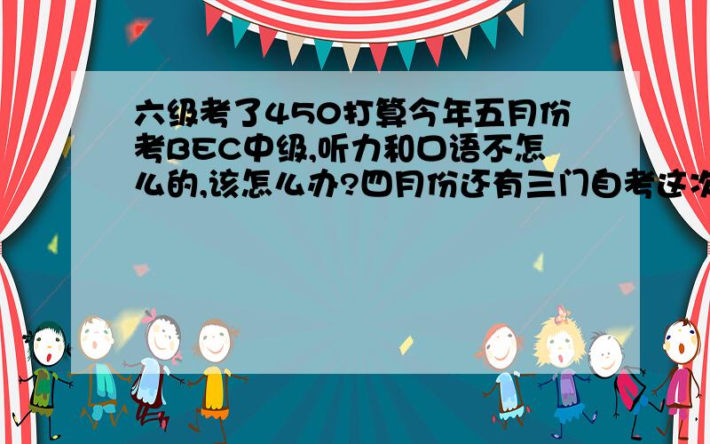 六级考了450打算今年五月份考BEC中级,听力和口语不怎么的,该怎么办?四月份还有三门自考这次成绩总分：450听力：150阅读：145综合：52写作：103.就这成绩怎么办?四级考了四百八十多.还有两