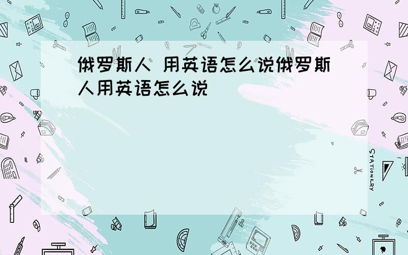 俄罗斯人 用英语怎么说俄罗斯人用英语怎么说