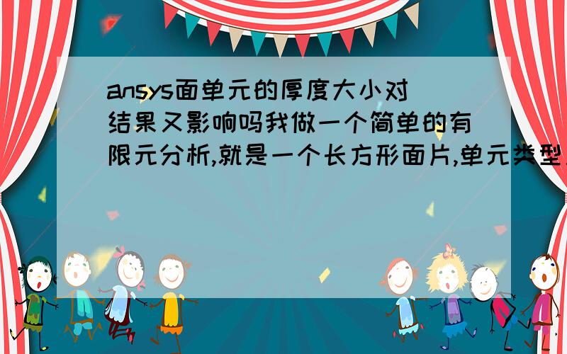 ansys面单元的厚度大小对结果又影响吗我做一个简单的有限元分析,就是一个长方形面片,单元类型用plane182,四节点,两个自由度的.然后我我用两种不同的厚度,约束和载荷大小都一样,但结果中,