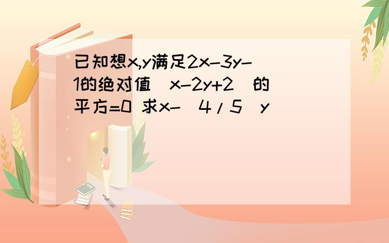 已知想x,y满足2x-3y-1的绝对值(x-2y+2)的平方=0 求x-(4/5)y