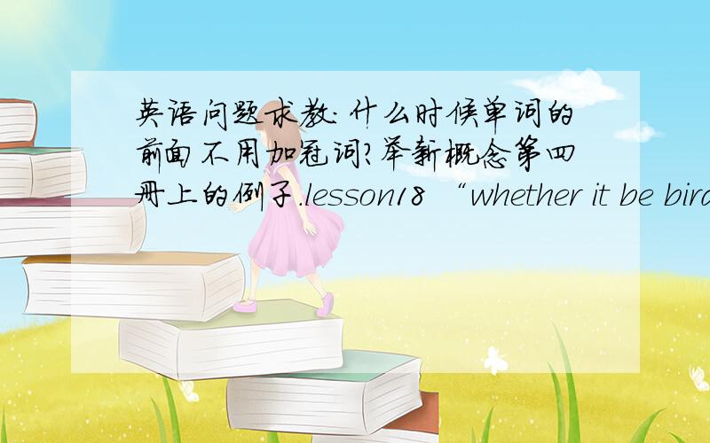 英语问题求教：什么时候单词的前面不用加冠词?举新概念第四册上的例子.lesson18 “whether it be bird,fish,or beast,the porpoise is intrigued with anything that is alive