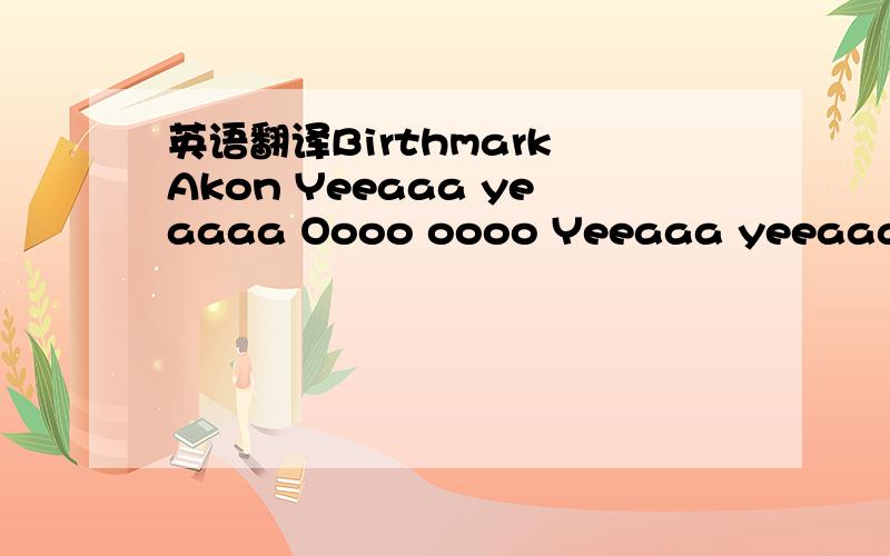 英语翻译Birthmark Akon Yeeaaa yeaaaa Oooo oooo Yeeaaa yeeaaa Oooo oooo Yeea I made the mark on february 1st Between me and you,you can call it birth The beginning of our universe Remind me of alicia keys verse I'm falliiinggg for you I wish I had