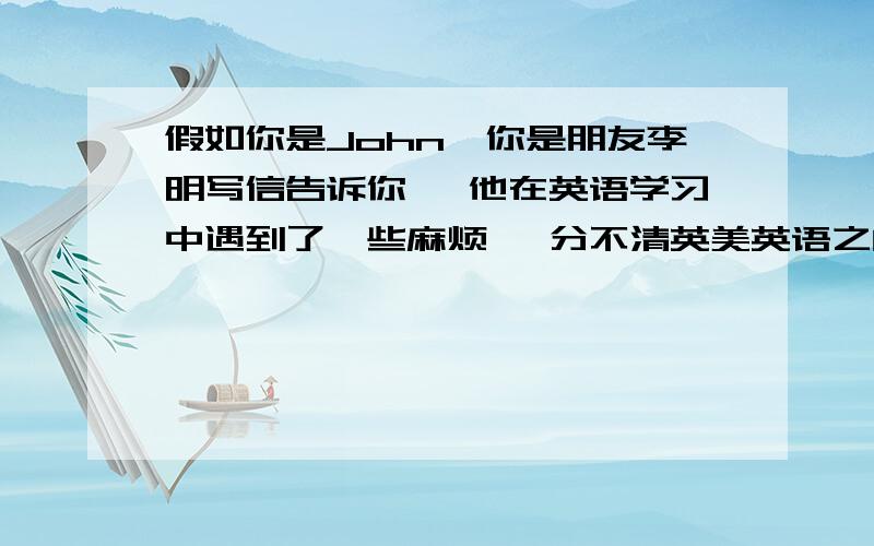 假如你是John,你是朋友李明写信告诉你, 他在英语学习中遇到了一些麻烦 ,分不清英美英语之间的差异 英文假如你是John,你是朋友李明写信告诉你, 他在英语学习中遇到了一些麻烦 ,分不清英美