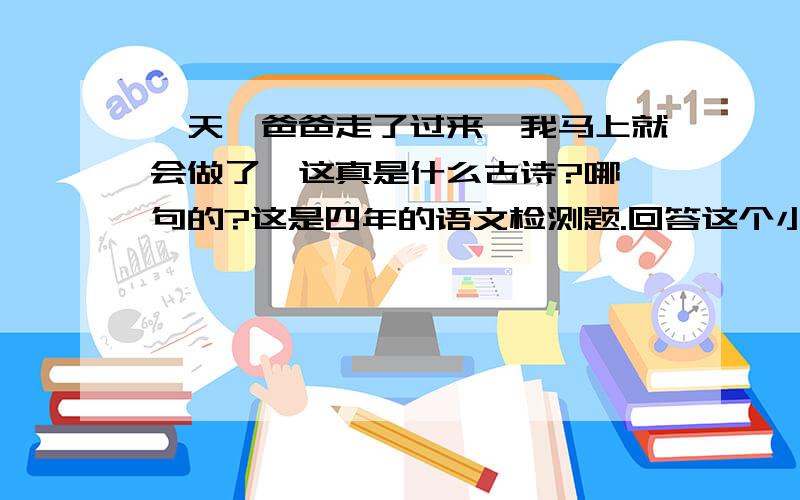 一天,爸爸走了过来,我马上就会做了,这真是什么古诗?哪一句的?这是四年的语文检测题.回答这个小故事是哪首古诗里的两句话?