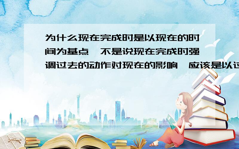 为什么现在完成时是以现在的时间为基点,不是说现在完成时强调过去的动作对现在的影响,应该是以过去时间为基点啊?