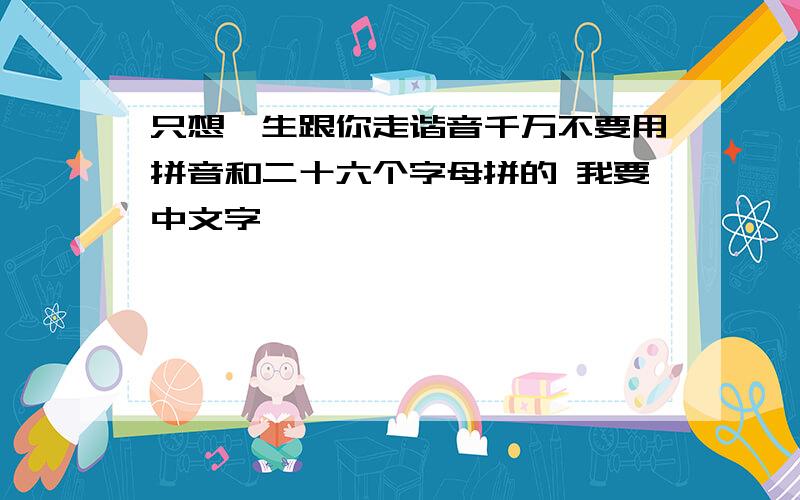 只想一生跟你走谐音千万不要用拼音和二十六个字母拼的 我要中文字