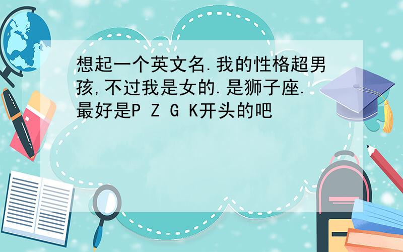 想起一个英文名.我的性格超男孩,不过我是女的.是狮子座.最好是P Z G K开头的吧