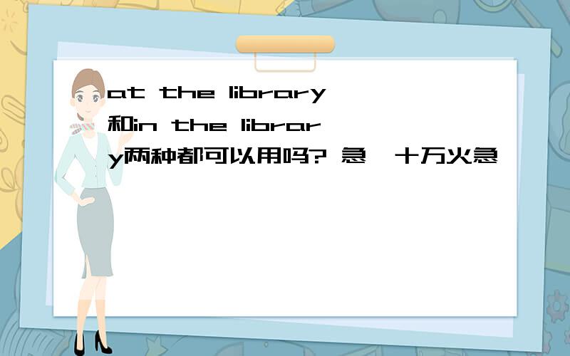 at the library和in the library两种都可以用吗? 急,十万火急